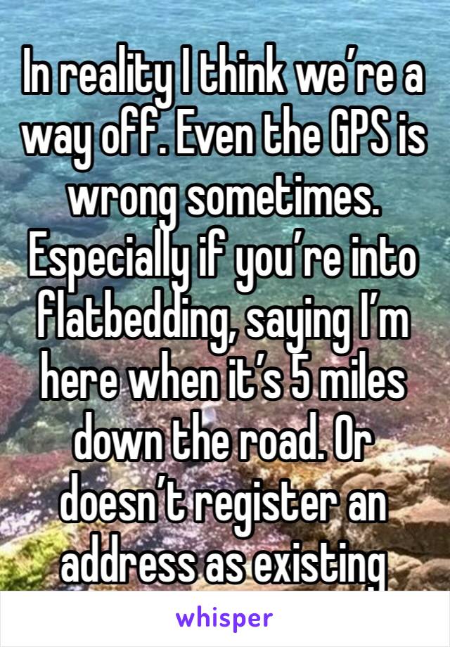 In reality I think we’re a way off. Even the GPS is wrong sometimes. Especially if you’re into flatbedding, saying I’m here when it’s 5 miles down the road. Or doesn’t register an address as existing