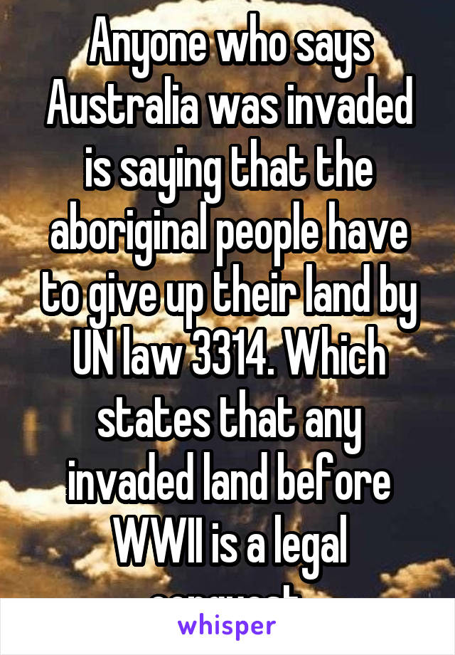 Anyone who says Australia was invaded is saying that the aboriginal people have to give up their land by UN law 3314. Which states that any invaded land before WWII is a legal conquest.