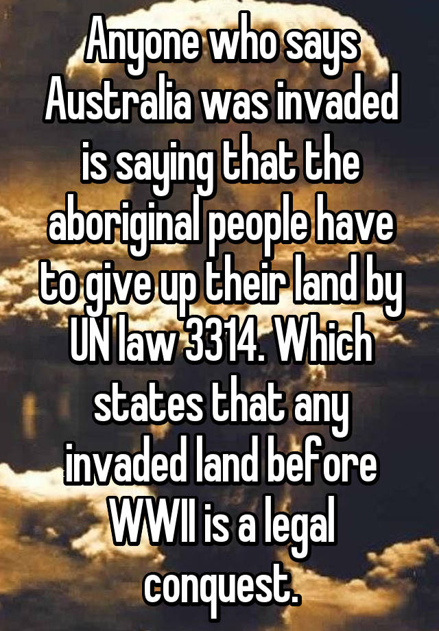 Anyone who says Australia was invaded is saying that the aboriginal people have to give up their land by UN law 3314. Which states that any invaded land before WWII is a legal conquest.