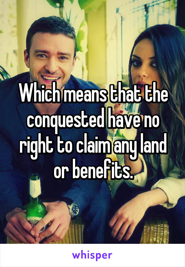 Which means that the conquested have no right to claim any land or benefits.