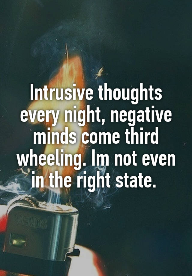 Intrusive thoughts every night, negative minds come third wheeling. Im not even in the right state. 