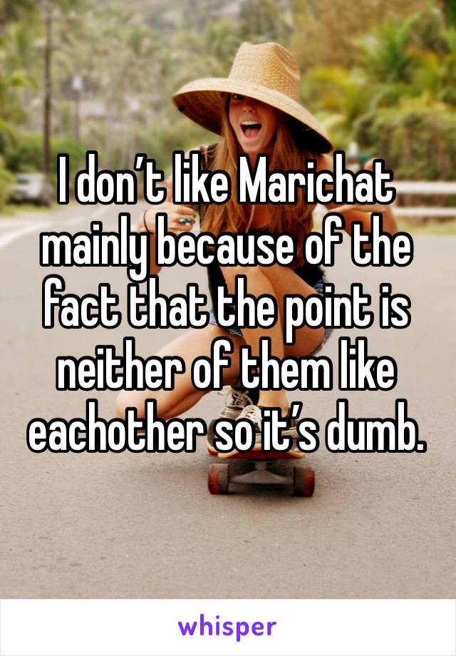 I don’t like Marichat mainly because of the fact that the point is neither of them like eachother so it’s dumb.