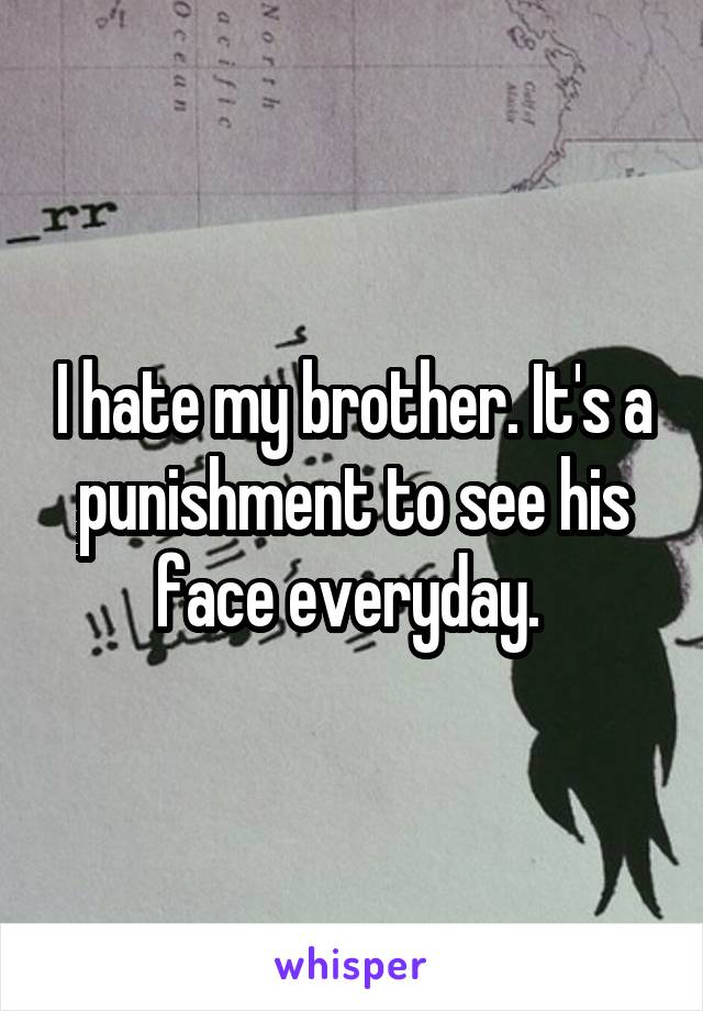 I hate my brother. It's a punishment to see his face everyday. 