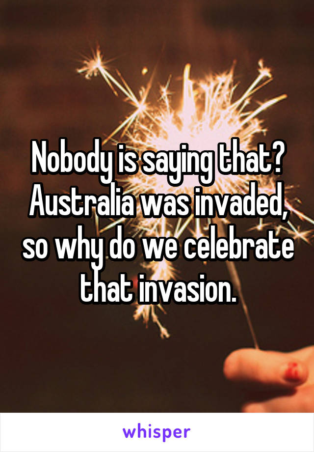 Nobody is saying that? Australia was invaded, so why do we celebrate that invasion.