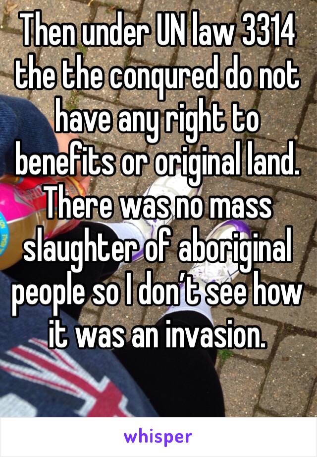 Then under UN law 3314 the the conqured do not have any right to benefits or original land. There was no mass slaughter of aboriginal people so I don’t see how it was an invasion.