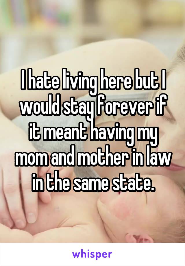 I hate living here but I would stay forever if it meant having my mom and mother in law in the same state.