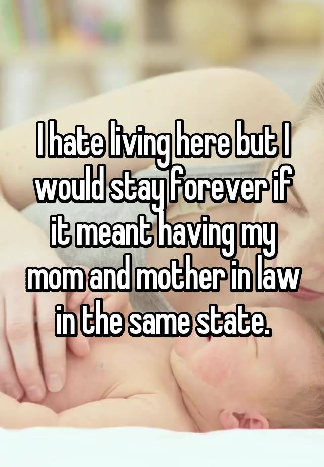 I hate living here but I would stay forever if it meant having my mom and mother in law in the same state.