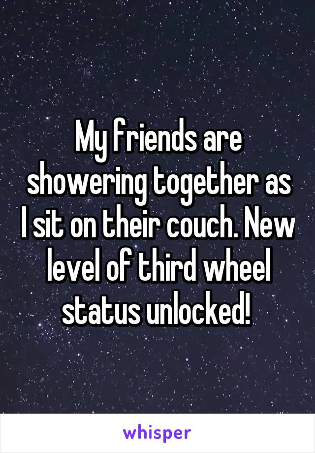 My friends are showering together as I sit on their couch. New level of third wheel status unlocked! 