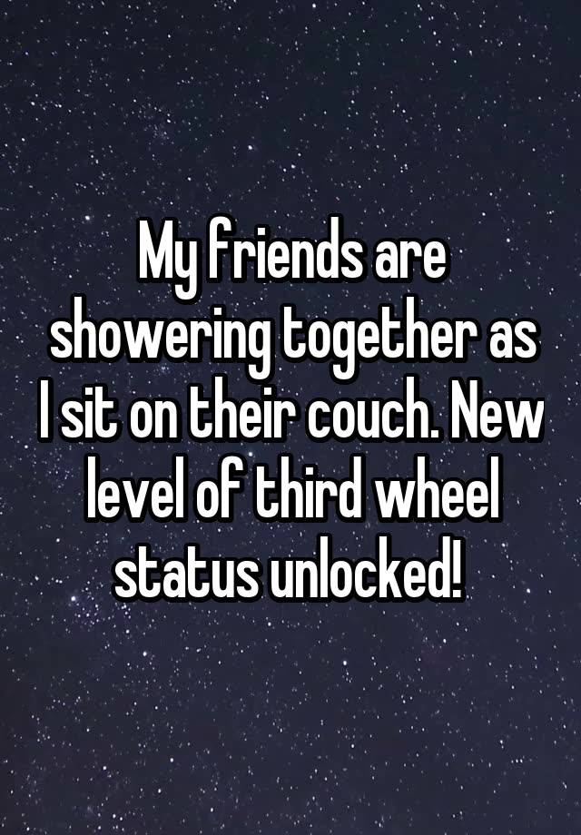 My friends are showering together as I sit on their couch. New level of third wheel status unlocked! 