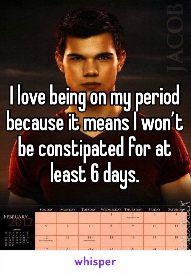 I love being on my period because it means I won’t be constipated for at least 6 days. 
