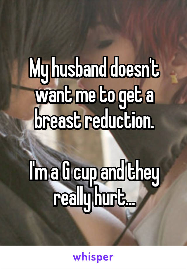My husband doesn't want me to get a breast reduction.

I'm a G cup and they really hurt...