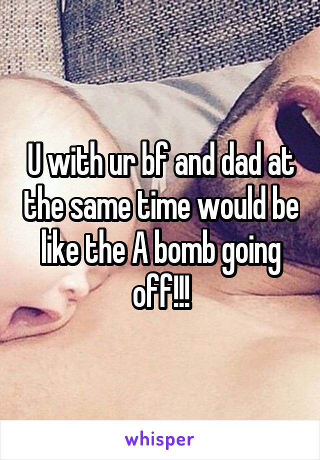 U with ur bf and dad at the same time would be like the A bomb going off!!!