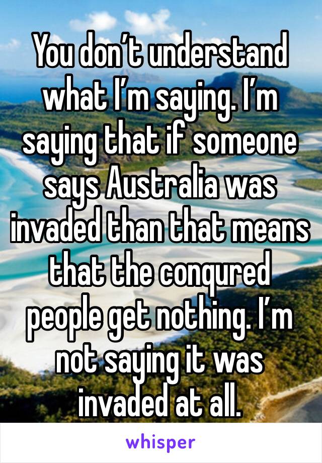 You don’t understand what I’m saying. I’m saying that if someone says Australia was invaded than that means that the conqured people get nothing. I’m not saying it was invaded at all.