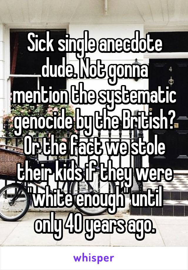 Sick single anecdote dude. Not gonna mention the systematic genocide by the British? Or the fact we stole their kids if they were "white enough" until only 40 years ago.