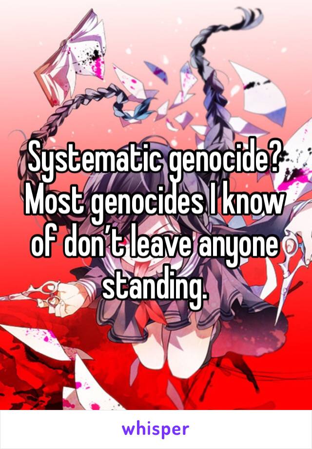 Systematic genocide?
Most genocides I know of don’t leave anyone standing.