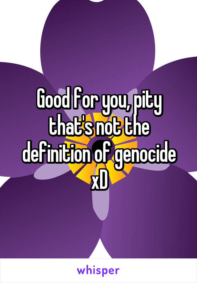 Good for you, pity that's not the definition of genocide xD