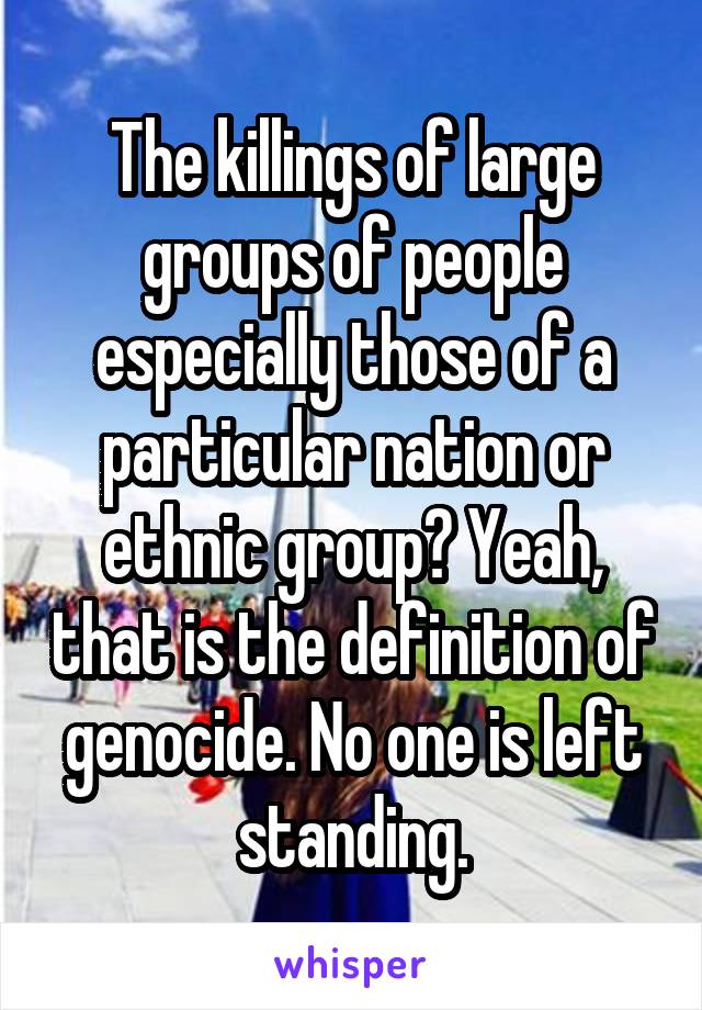 The killings of large groups of people especially those of a particular nation or ethnic group? Yeah, that is the definition of genocide. No one is left standing.