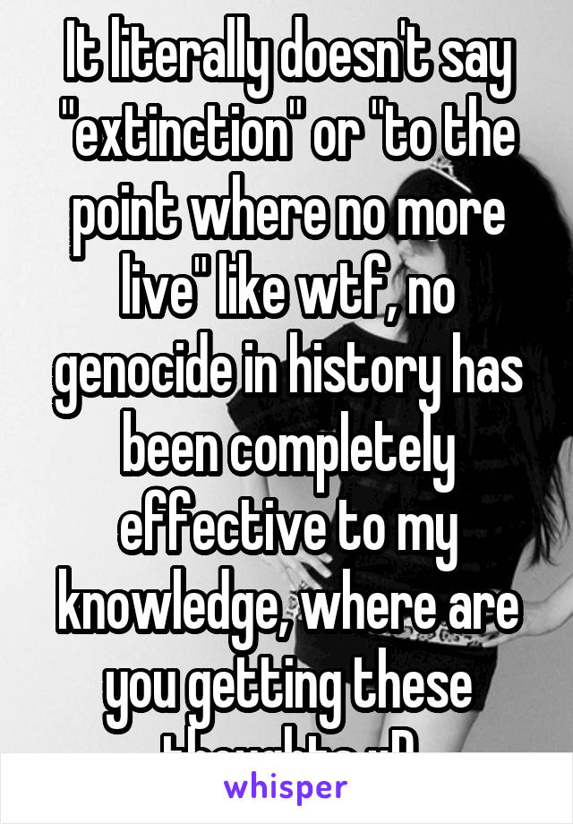 It literally doesn't say "extinction" or "to the point where no more live" like wtf, no genocide in history has been completely effective to my knowledge, where are you getting these thoughts xD