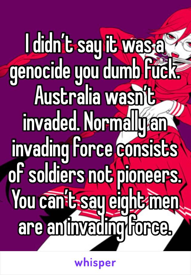 I didn’t say it was a genocide you dumb fuck. Australia wasn’t invaded. Normally an invading force consists of soldiers not pioneers. You can’t say eight men are an invading force.