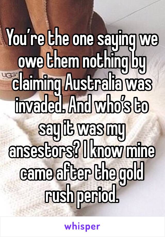 You’re the one saying we owe them nothing by claiming Australia was invaded. And who’s to say it was my ansestors? I know mine came after the gold rush period.