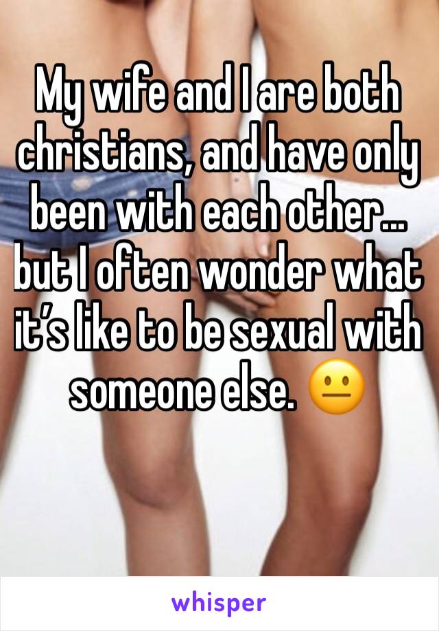 My wife and I are both christians, and have only been with each other... but I often wonder what it’s like to be sexual with someone else. 😐