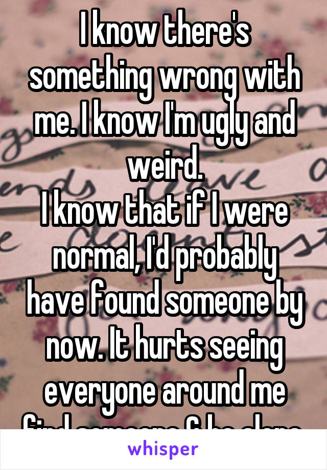 I know there's something wrong with me. I know I'm ugly and weird.
I know that if I were normal, I'd probably have found someone by now. It hurts seeing everyone around me find someone & be alone.