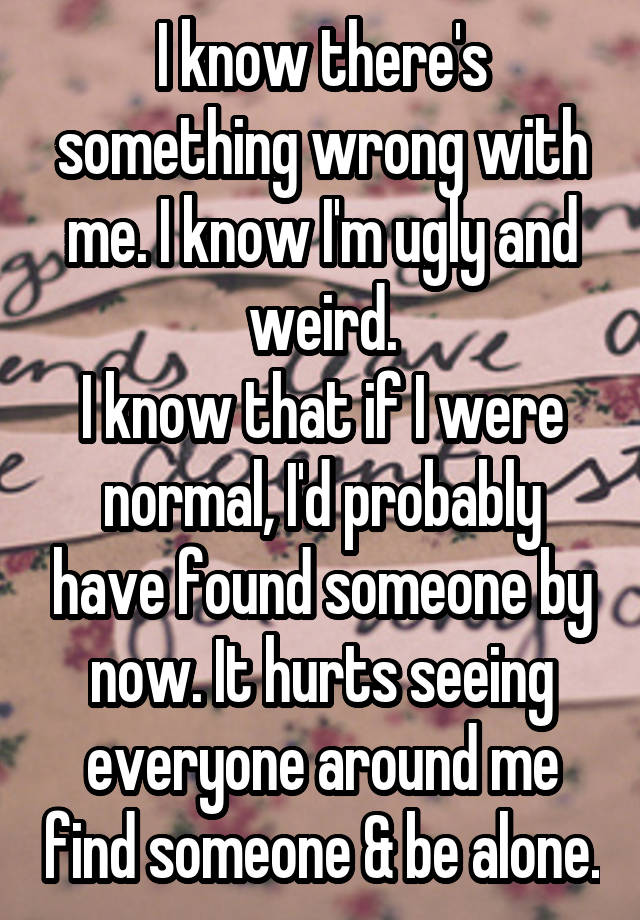 I know there's something wrong with me. I know I'm ugly and weird.
I know that if I were normal, I'd probably have found someone by now. It hurts seeing everyone around me find someone & be alone.