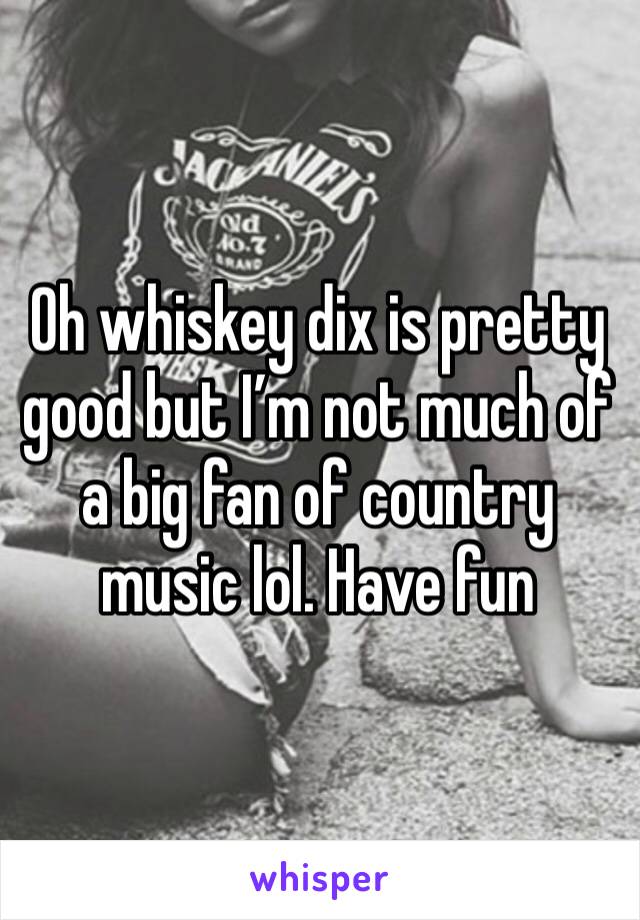 Oh whiskey dix is pretty good but I’m not much of a big fan of country music lol. Have fun