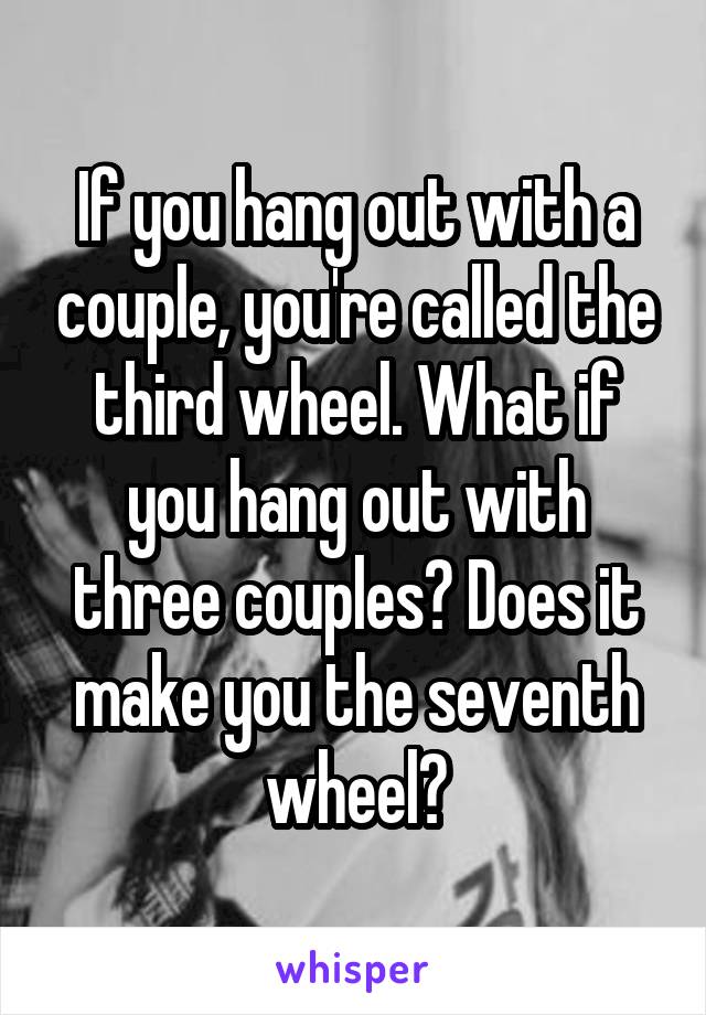 If you hang out with a couple, you're called the third wheel. What if you hang out with three couples? Does it make you the seventh wheel?