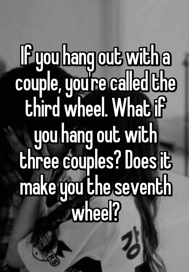 If you hang out with a couple, you're called the third wheel. What if you hang out with three couples? Does it make you the seventh wheel?