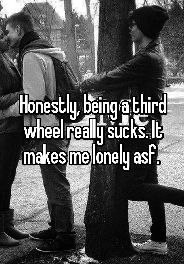 Honestly, being a third wheel really sucks. It makes me lonely asf. 