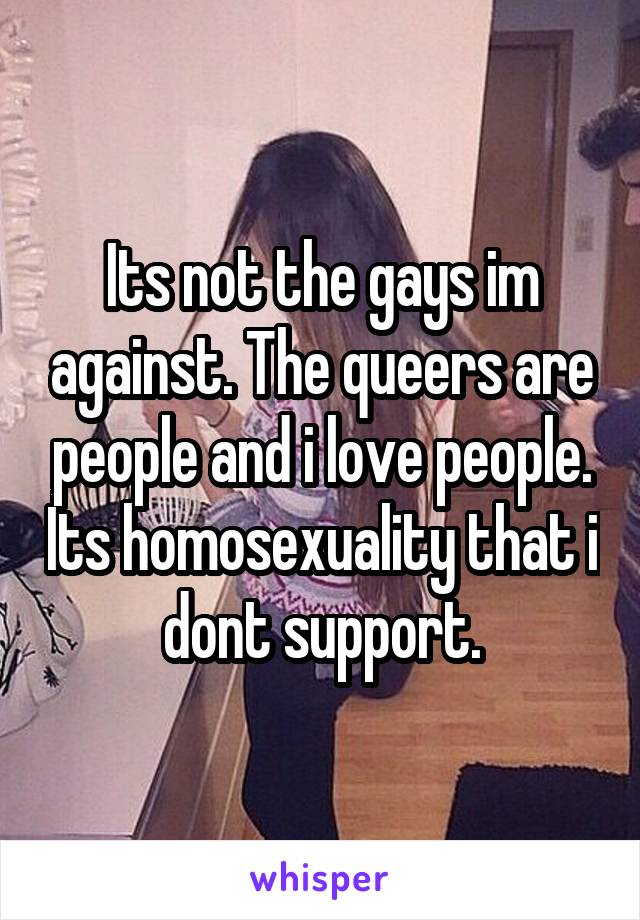 Its not the gays im against. The queers are people and i love people. Its homosexuality that i dont support.