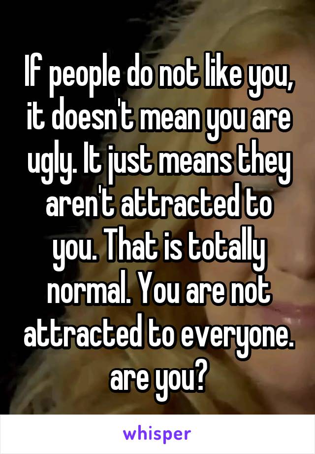 If people do not like you, it doesn't mean you are ugly. It just means they aren't attracted to you. That is totally normal. You are not attracted to everyone. are you?