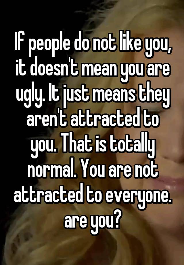 If people do not like you, it doesn't mean you are ugly. It just means they aren't attracted to you. That is totally normal. You are not attracted to everyone. are you?