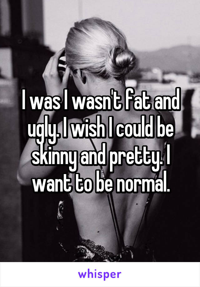 I was I wasn't fat and ugly. I wish I could be skinny and pretty. I want to be normal.