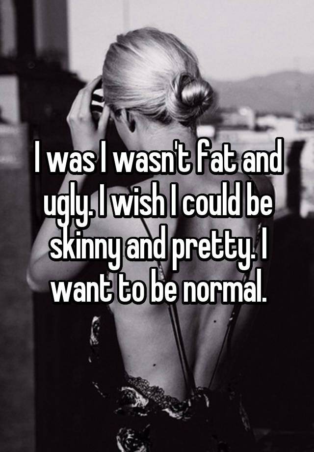 I was I wasn't fat and ugly. I wish I could be skinny and pretty. I want to be normal.