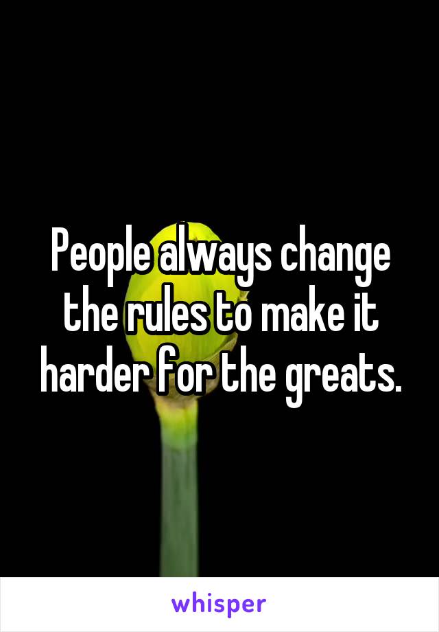 People always change the rules to make it harder for the greats.