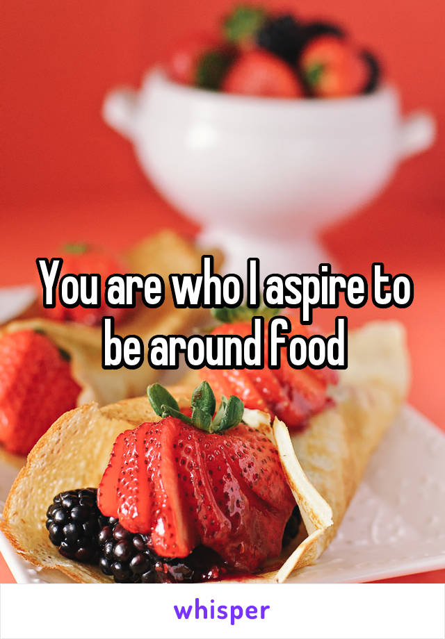 You are who I aspire to be around food