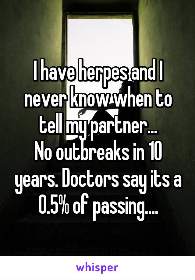 I have herpes and I never know when to tell my partner...
No outbreaks in 10 years. Doctors say its a 0.5% of passing....