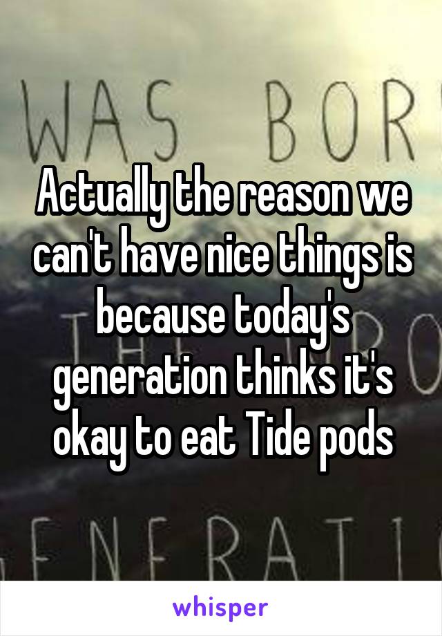 Actually the reason we can't have nice things is because today's generation thinks it's okay to eat Tide pods