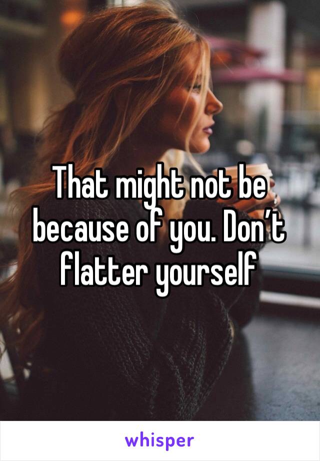 That might not be because of you. Don’t flatter yourself