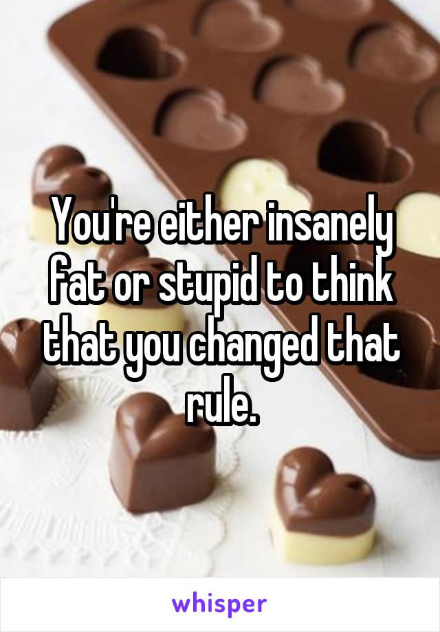 You're either insanely fat or stupid to think that you changed that rule.