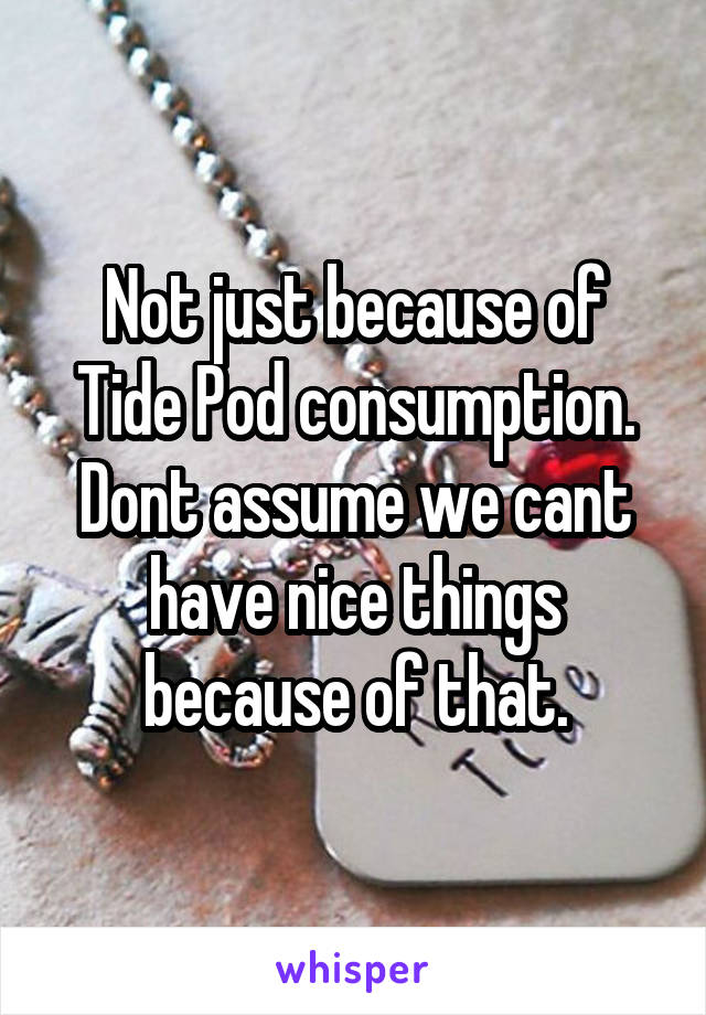 Not just because of Tide Pod consumption. Dont assume we cant have nice things because of that.