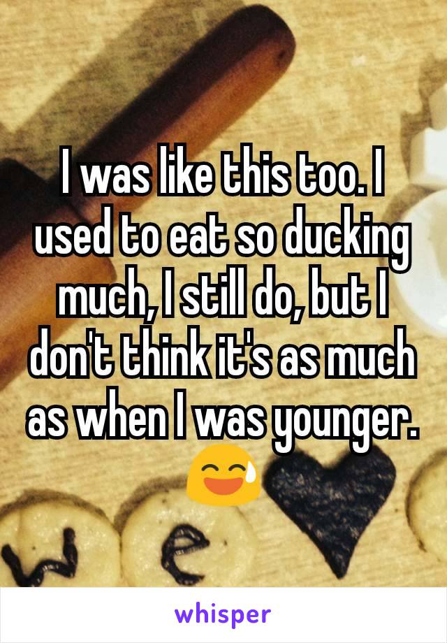 I was like this too. I used to eat so ducking much, I still do, but I don't think it's as much as when I was younger. 😅