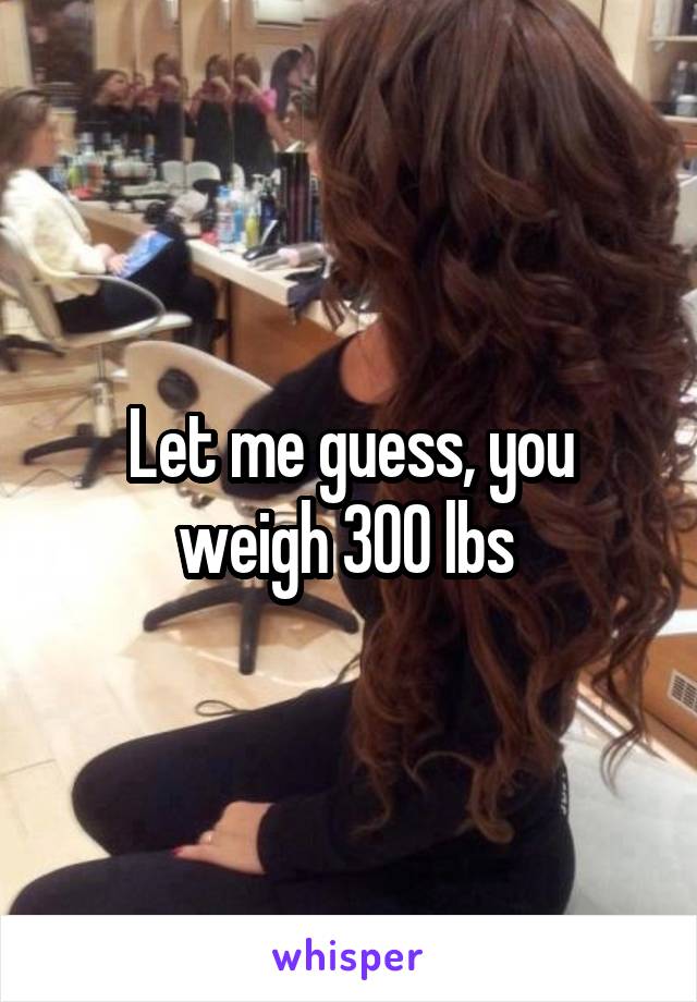 Let me guess, you weigh 300 lbs 