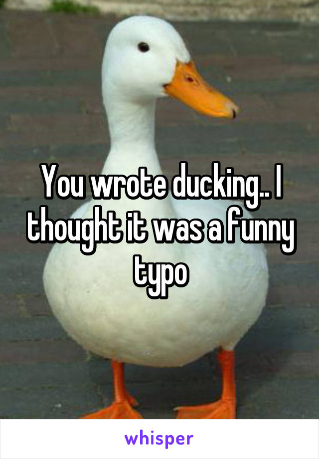 You wrote ducking.. I thought it was a funny typo