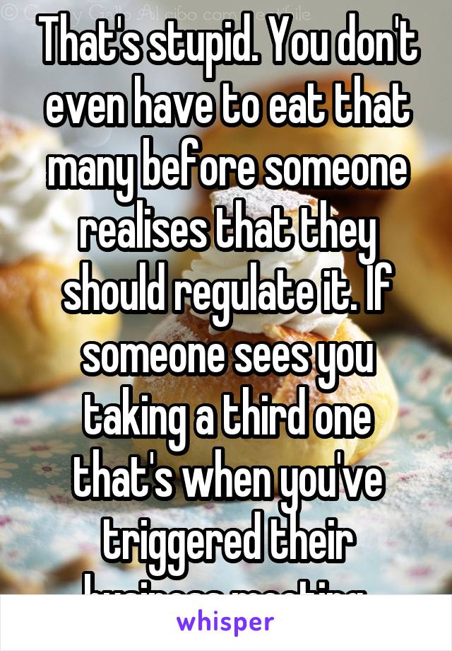 That's stupid. You don't even have to eat that many before someone realises that they should regulate it. If someone sees you taking a third one that's when you've triggered their business meeting.