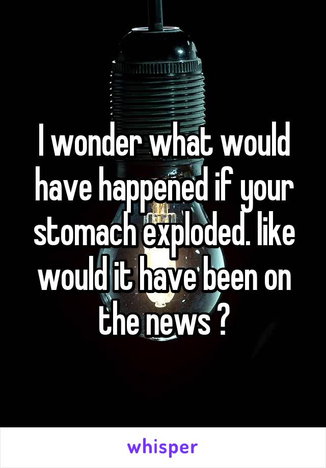 I wonder what would have happened if your stomach exploded. like would it have been on the news ?