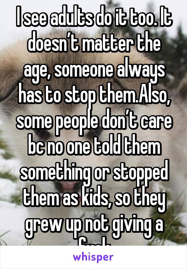 I see adults do it too. It doesn’t matter the age, someone always has to stop them.Also, some people don’t care bc no one told them something or stopped them as kids, so they grew up not giving a fuck