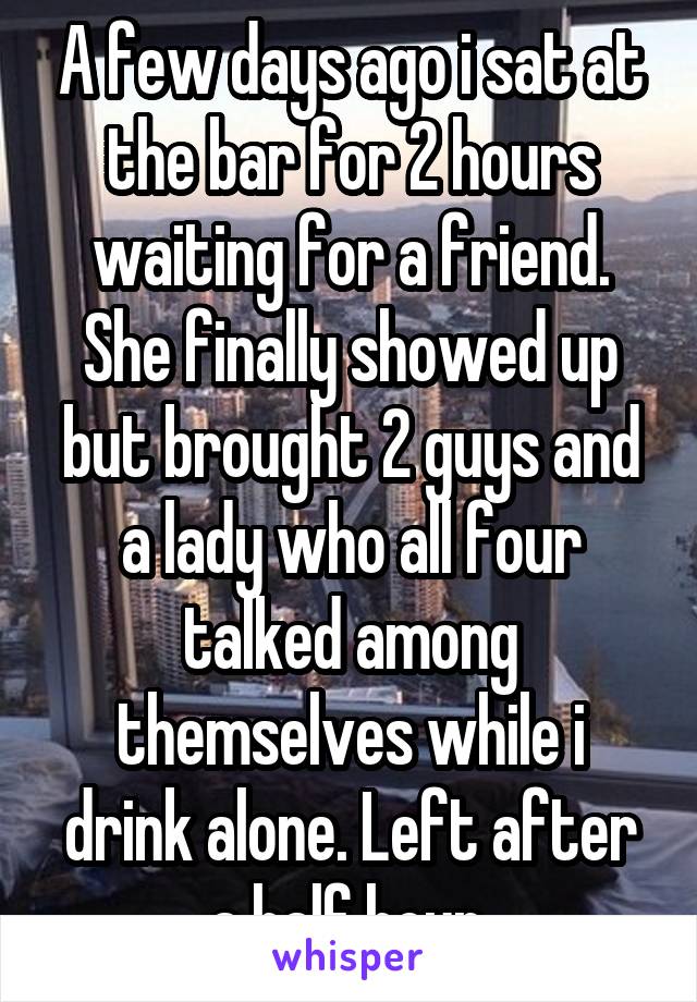 A few days ago i sat at the bar for 2 hours waiting for a friend. She finally showed up but brought 2 guys and a lady who all four talked among themselves while i drink alone. Left after a half hour.